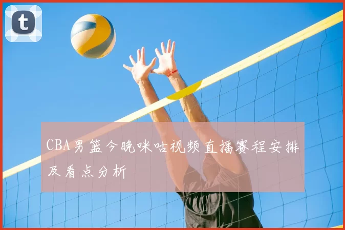 CBA男篮今晚咪咕视频直播赛程安排及看点分析